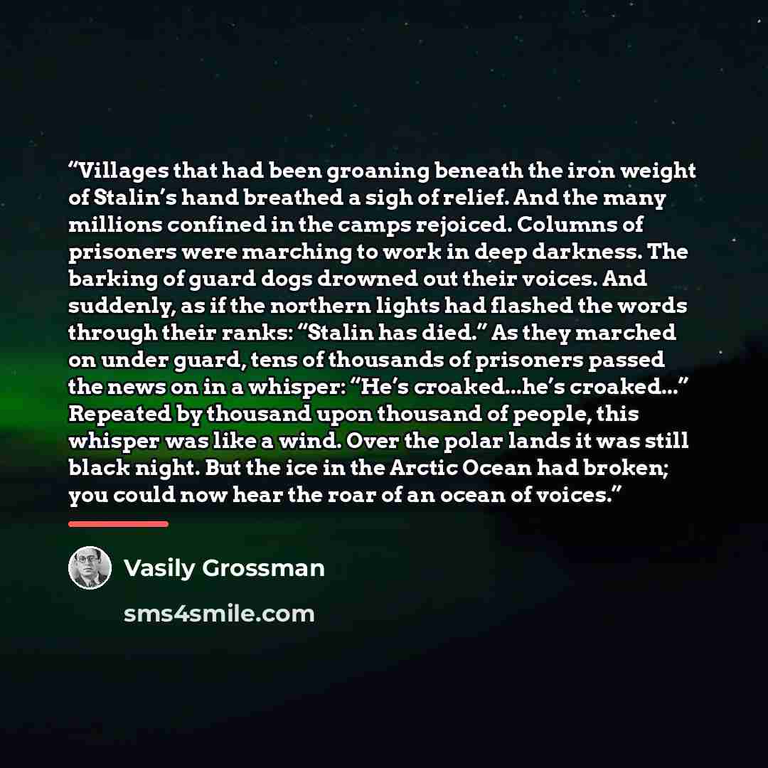 “Villages that had been groaning beneath the iron weight of Stalin’s hand breathed a sigh of relief. And the many millions confined in the camps rejoiced. Columns of prisoners were marching to work in deep darkness. The barking of guard dogs drowned out their voices. And suddenly, as if the…” quote by Vasily Grossman