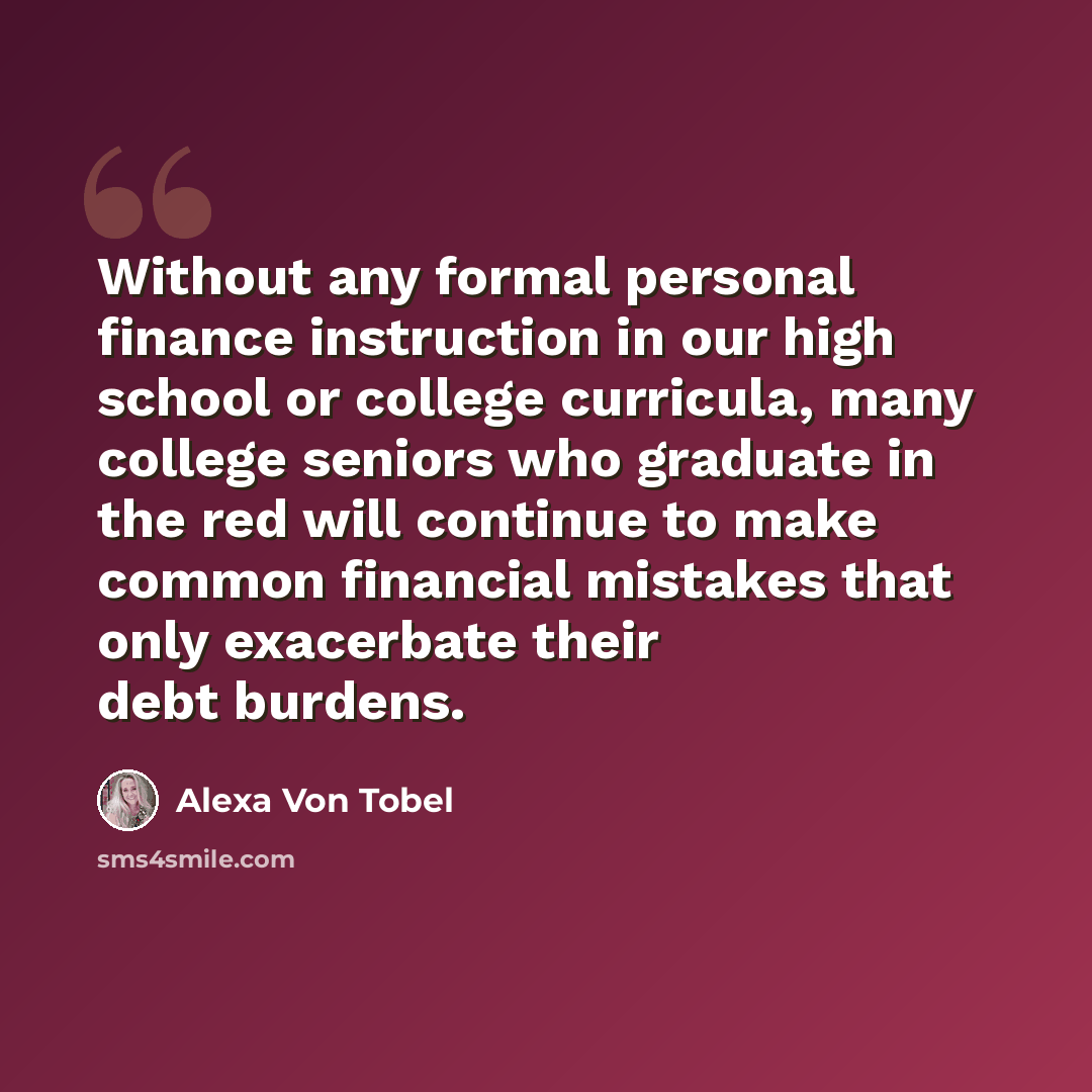 “Without any formal personal finance instruction in our high school or college curricula, many college seniors who graduate in the red will continue to make common financial mistakes that only exacerbate their debt burdens.” quote by Alexa Von Tobel