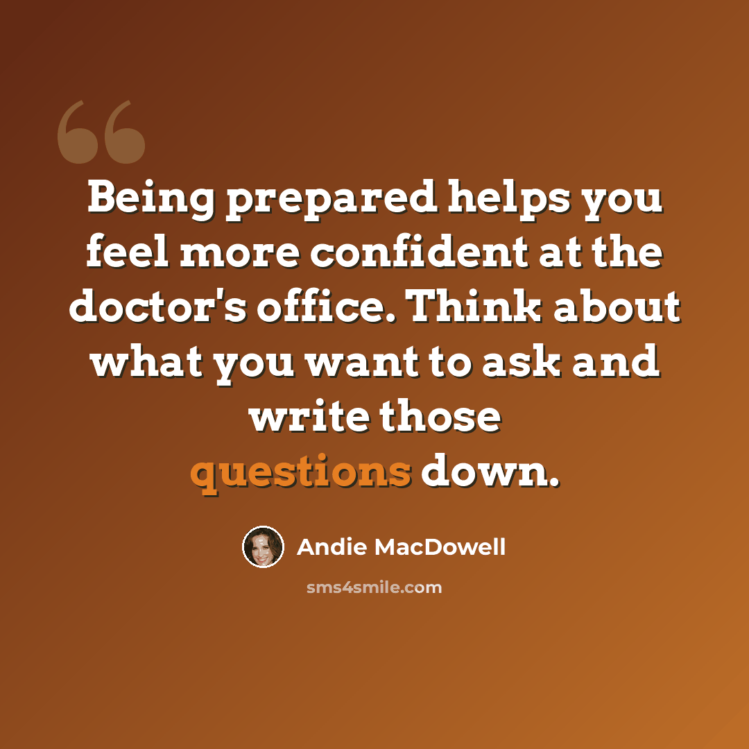 “Being prepared helps you feel more confident at the doctor's office. Think about what you want to ask and write those questions down.” quote by Andie MacDowell