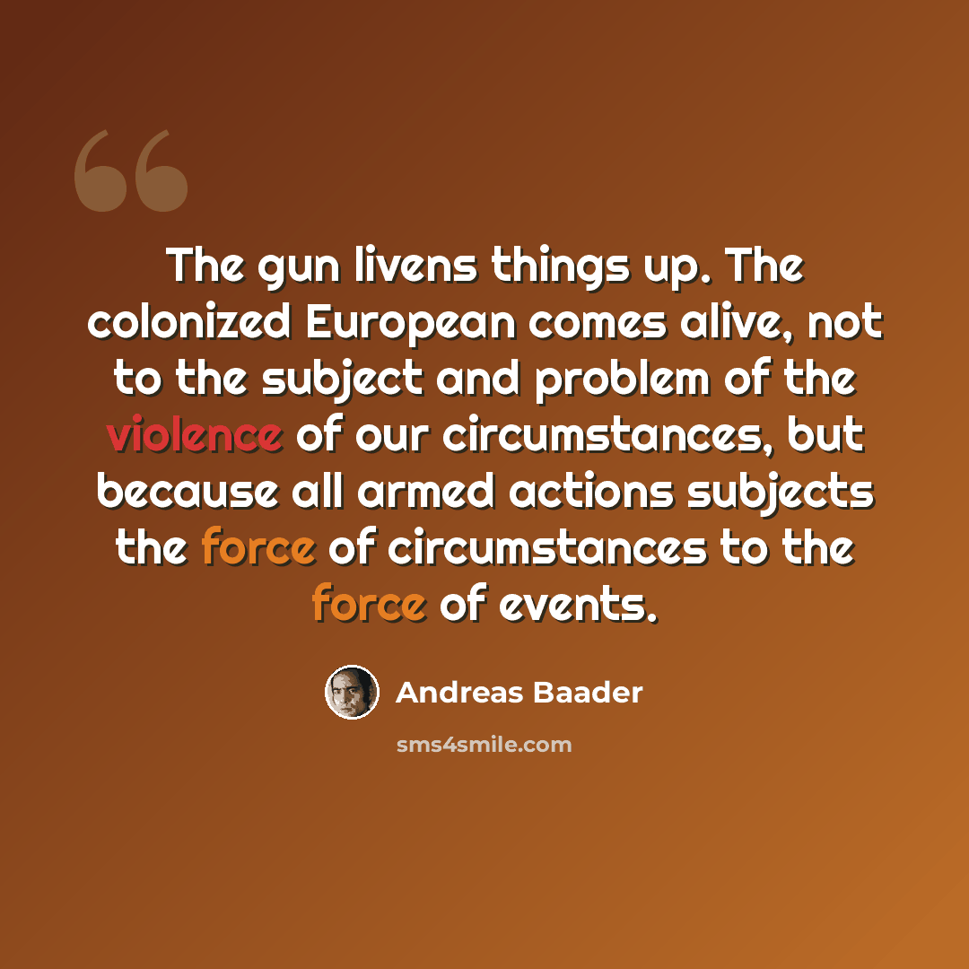 “The gun livens things up. The colonized European comes alive, not to the subject and problem of the violence of our circumstances, but because all armed actions subjects the force of circumstances to the force of events.” quote by Andreas Baader
