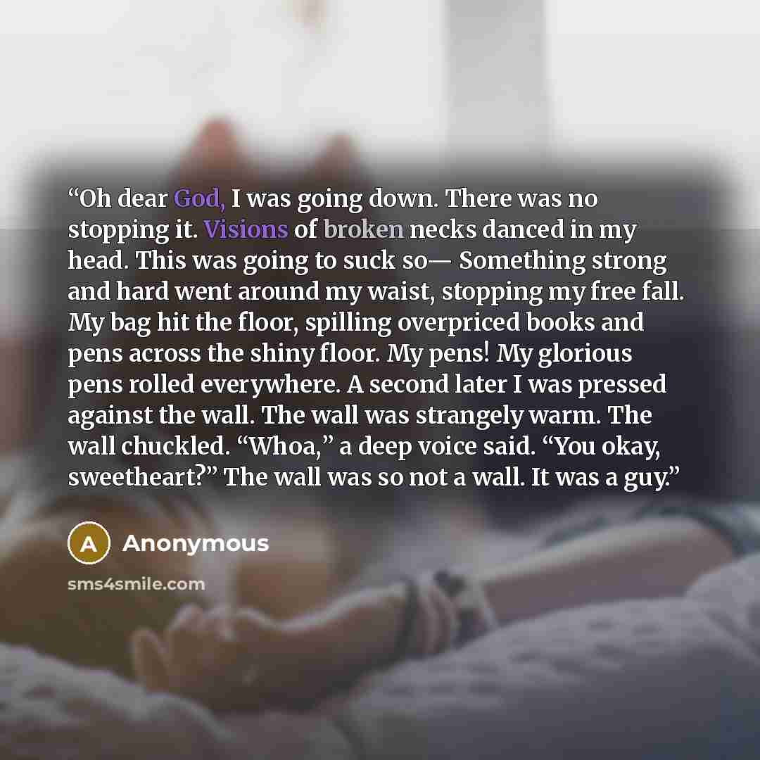“Oh dear God, I was going down. There was no stopping it. Visions of broken necks danced in my head. This was going to suck so— Something strong and hard went around my waist, stopping my free fall. My bag hit the floor, spilling overpriced books and pens across the shiny floor. My pens! My…” quote by Anonymous