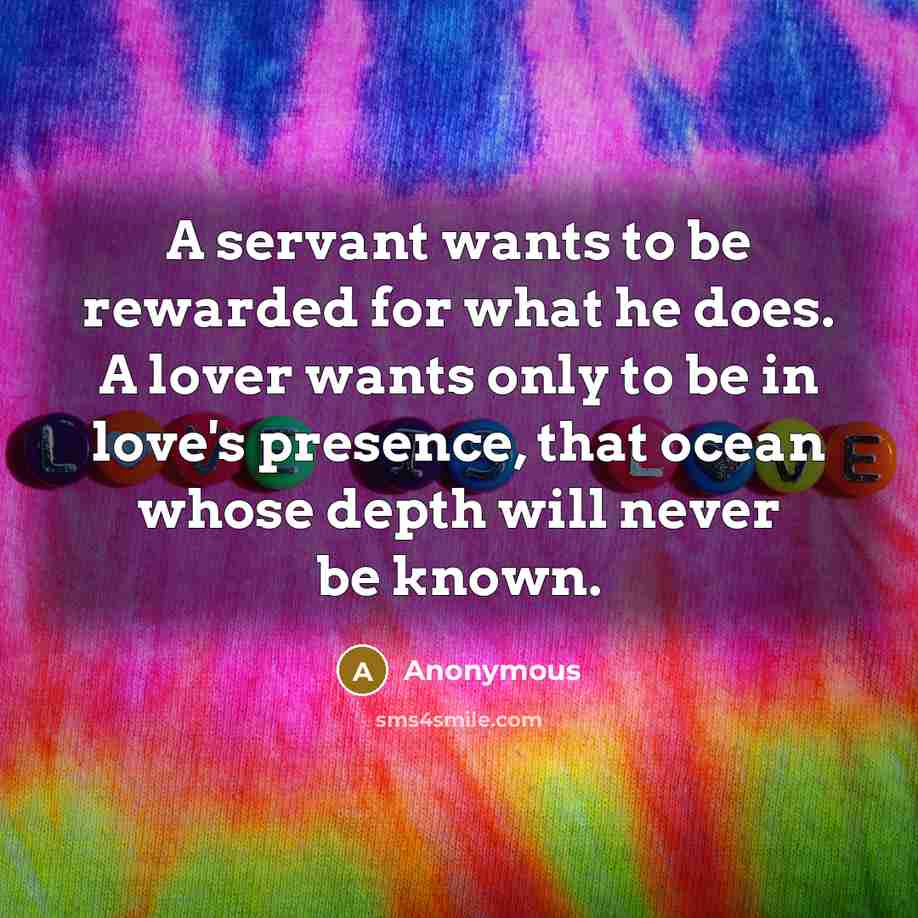 “A servant wants to be rewarded for what he does. A lover wants only to be in love's presence, that ocean whose depth will never be known.” quote by Anonymous