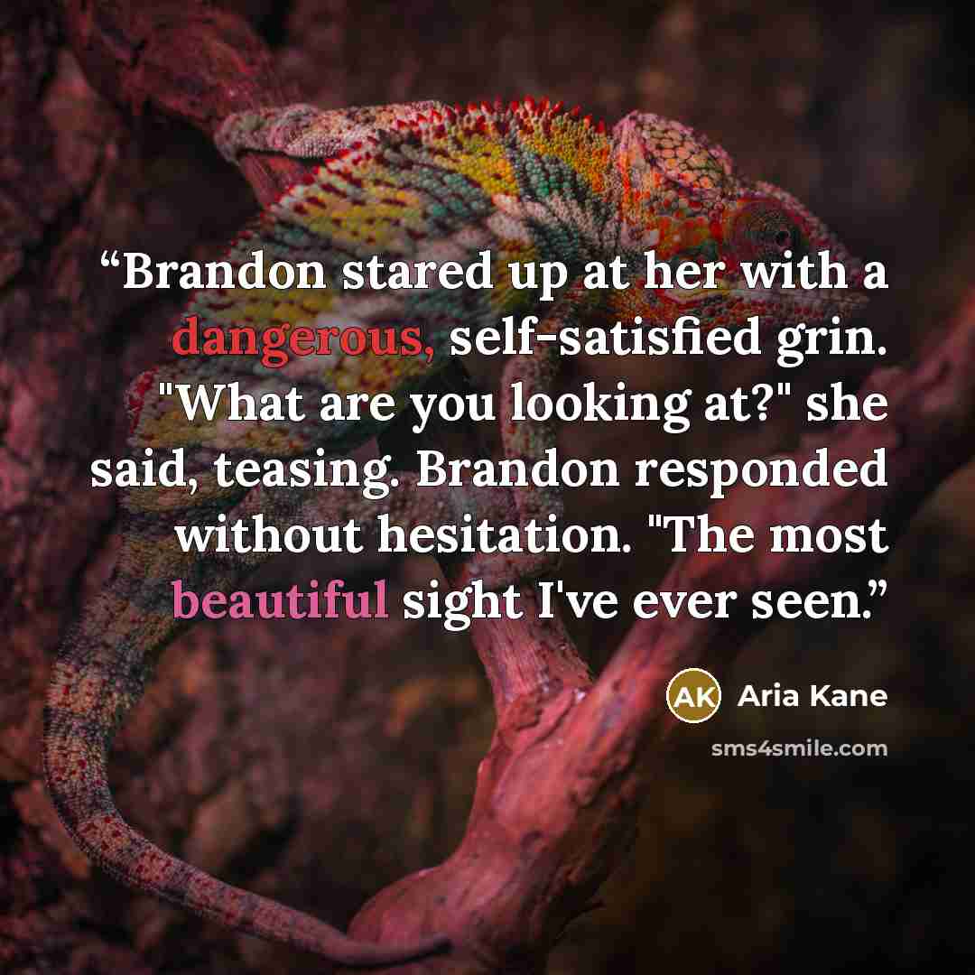 “Brandon stared up at her with a dangerous, self-satisfied grin. "What are you looking at?" she said, teasing. Brandon responded without hesitation. "The most beautiful sight I've ever seen.” quote by Aria Kane