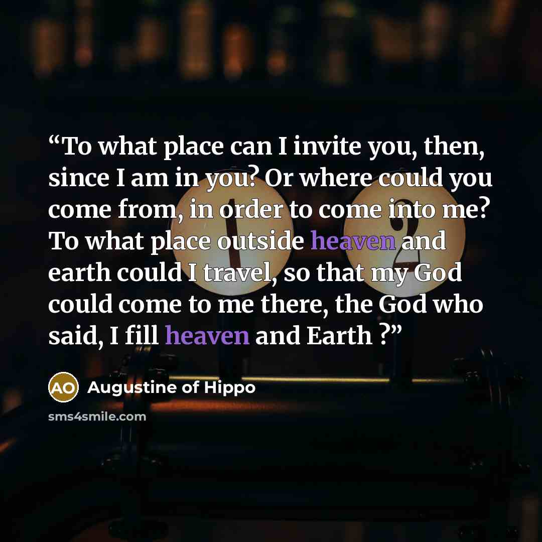 “To what place can I invite you, then, since I am in you? Or where could you come from, in order to come into me? To what place outside heaven and earth could I travel, so that my God could come to me there, the God who said, I fill heaven and Earth ?” quote by Augustine of Hippo