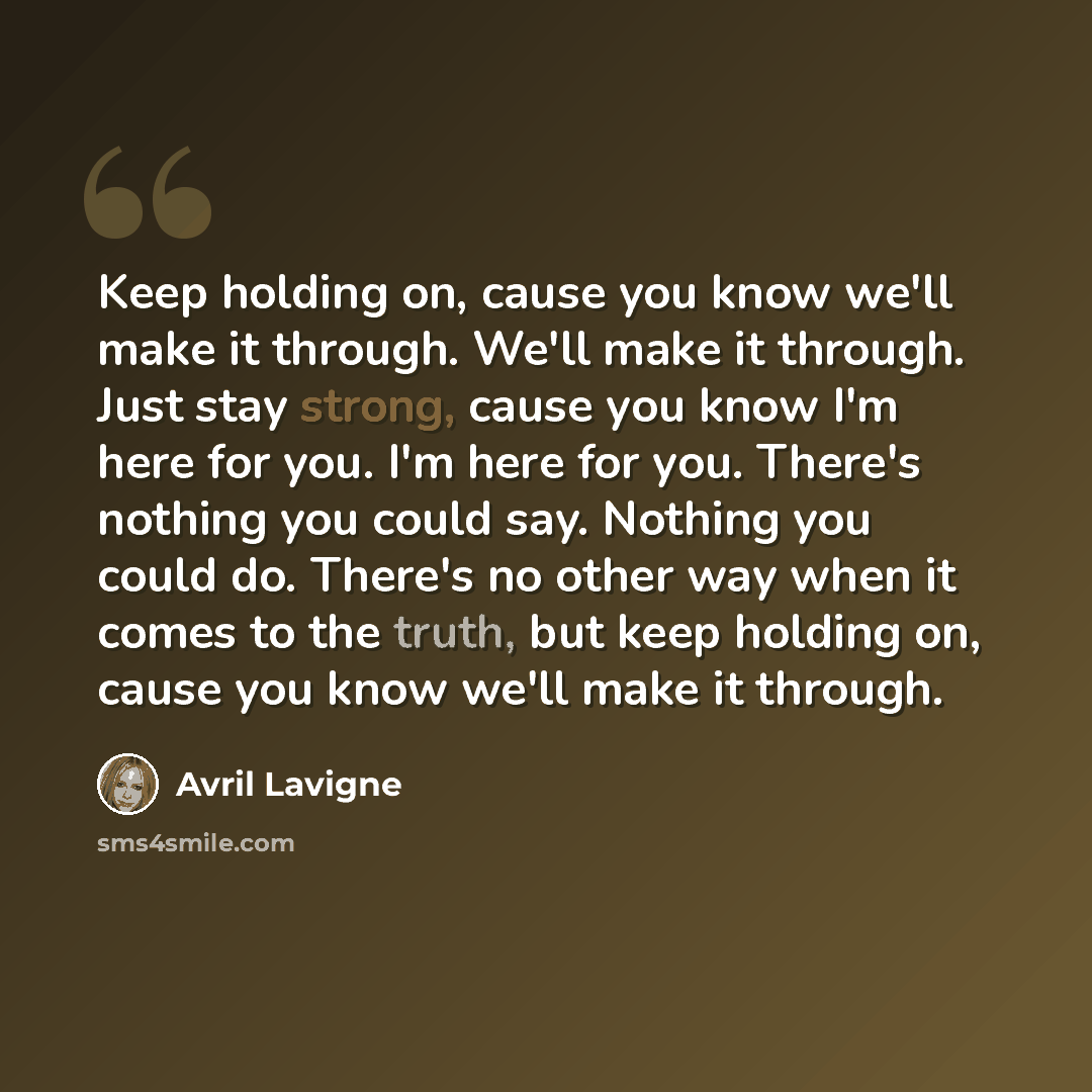 “Keep holding on, cause you know we'll make it through. We'll make it through. Just stay strong, cause you know I'm here for you. I'm here for you. There's nothing you could say. Nothing you could do. There's no other way when it comes to the truth, but keep holding on, cause you know we'll make it…” quote by Avril Lavigne