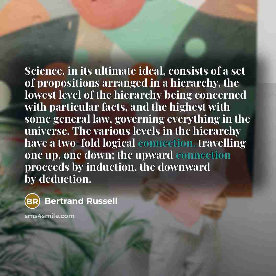 “Science, in its ultimate ideal, consists of a set of propositions arranged in a hierarchy, the lowest level of the hierarchy being concerned with particular facts, and the highest with some general law, governing everything in the universe. The various levels in the hierarchy have a two-fold…” quote by Bertrand Russell