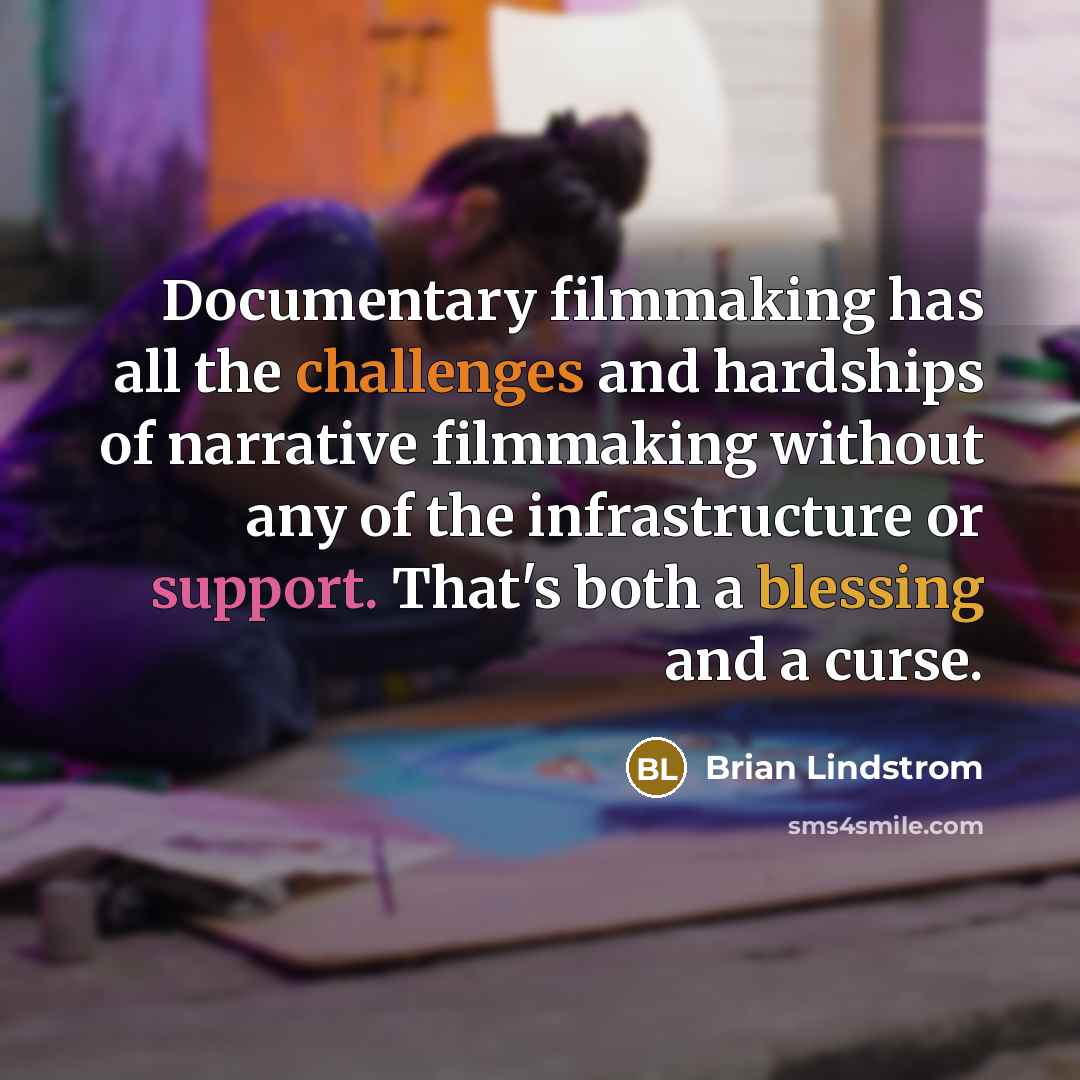 “Documentary filmmaking has all the challenges and hardships of narrative filmmaking without any of the infrastructure or support. That's both a blessing and a curse.” quote by Brian Lindstrom