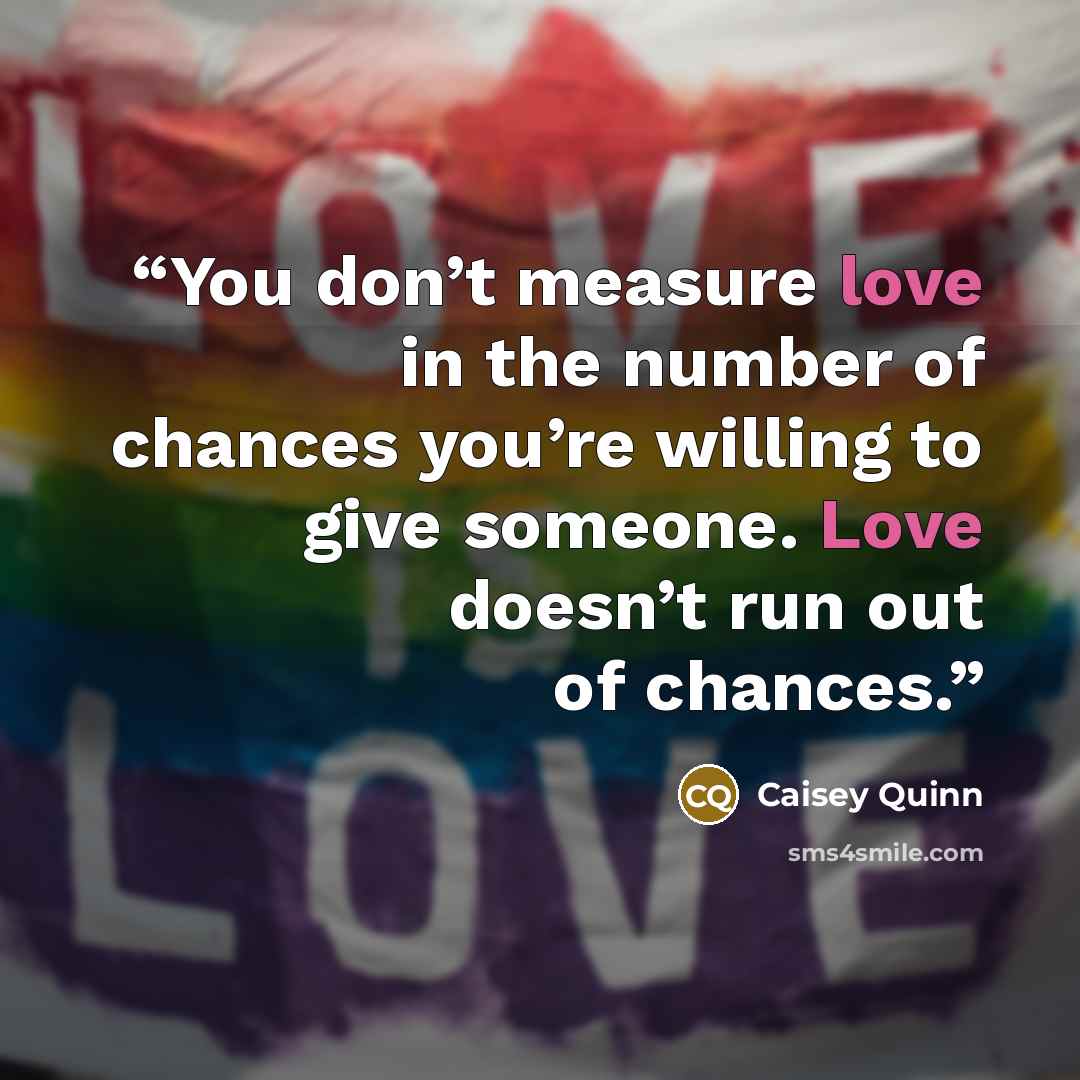 “You don’t measure love in the number of chances you’re willing to give someone. Love doesn’t run out of chances.” quote by Caisey Quinn