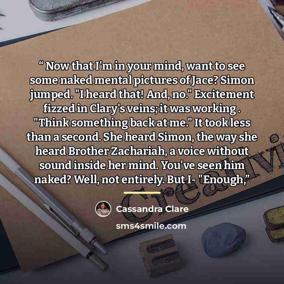 “Now that I'm in your mind, want to see some naked mental pictures of Jace? Simon jumped. "I heard that! And, no." Excitement fizzed in Clary's veins; it was working . "Think something back at me." It took less than a second. She heard Simon, the way she heard Brother Zachariah, a voice without…” quote by Cassandra Clare