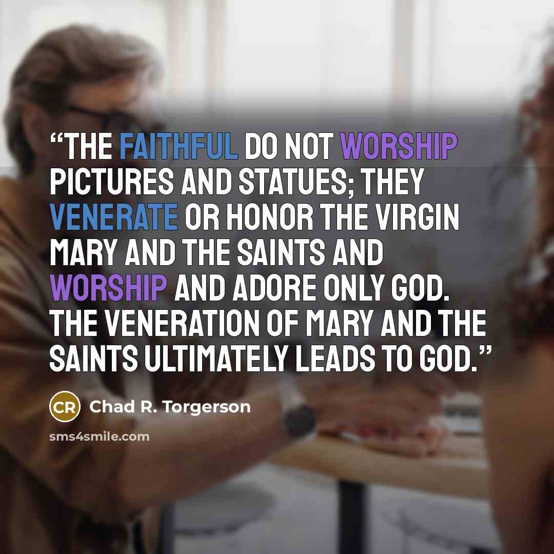 “The faithful do not worship pictures and statues; they venerate or honor the Virgin Mary and the saints and worship and adore only God. The veneration of Mary and the saints ultimately leads to God.” quote by Chad R. Torgerson