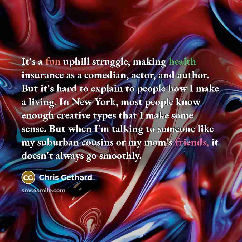 “It's a fun uphill struggle, making health insurance as a comedian, actor, and author. But it's hard to explain to people how I make a living. In New York, most people know enough creative types that I make some sense. But when I'm talking to someone like my suburban cousins or my mom's friends, it…” quote by Chris Gethard