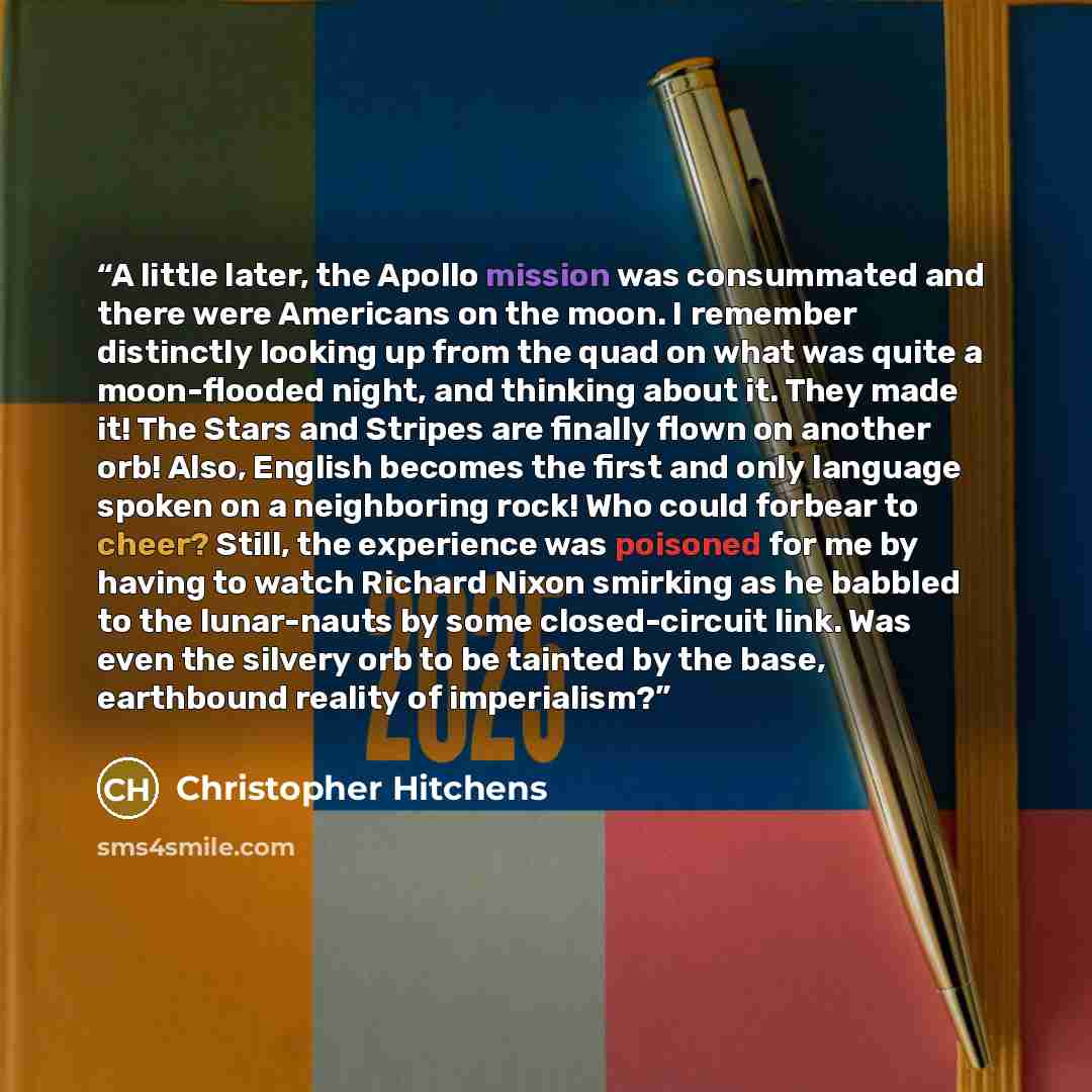 “A little later, the Apollo mission was consummated and there were Americans on the moon. I remember distinctly looking up from the quad on what was quite a moon-flooded night, and thinking about it. They made it! The Stars and Stripes are finally flown on another orb! Also, English becomes the…” quote by Christopher Hitchens