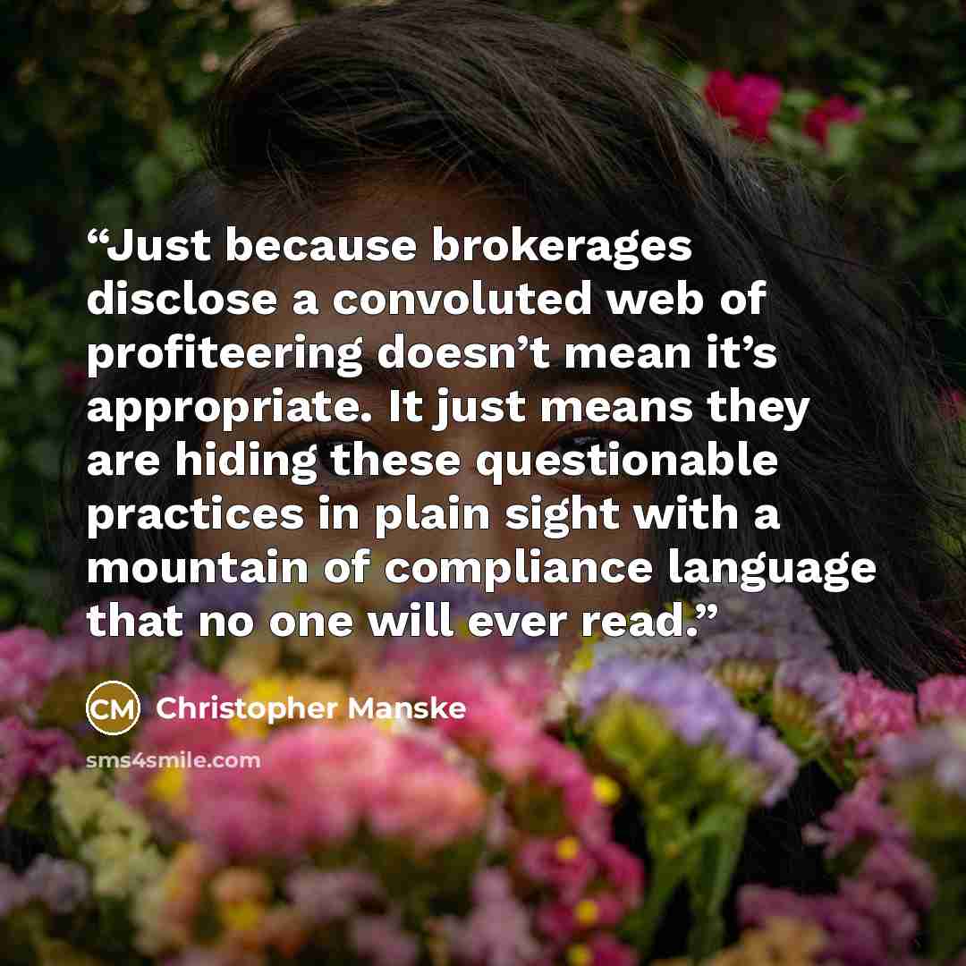 “Just because brokerages disclose a convoluted web of profiteering doesn’t mean it’s appropriate. It just means they are hiding these questionable practices in plain sight with a mountain of compliance language that no one will ever read.” quote by Christopher Manske