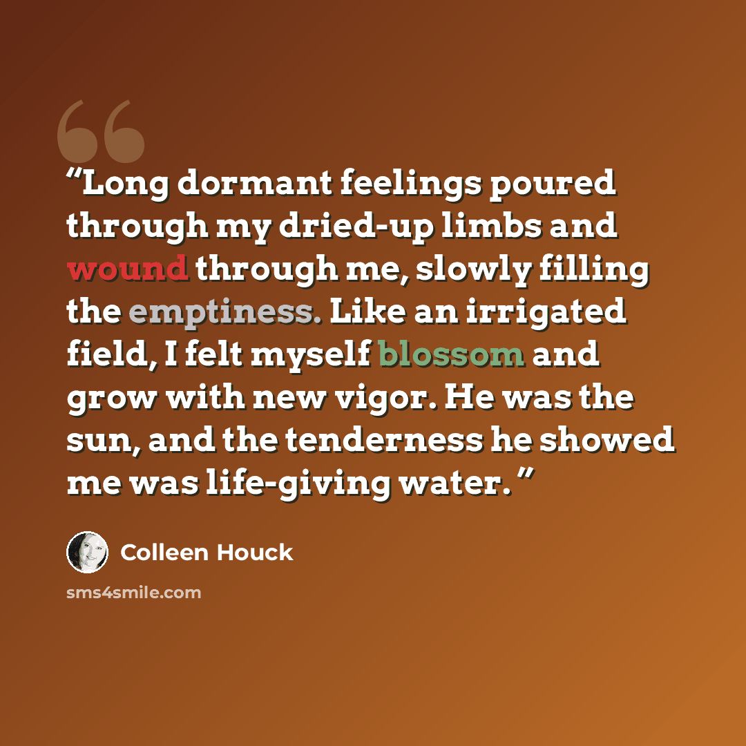 “Long dormant feelings poured through my dried-up limbs and wound through me, slowly filling the emptiness. Like an irrigated field, I felt myself blossom and grow with new vigor. He was the sun, and the tenderness he showed me was life-giving water.” quote by Colleen Houck