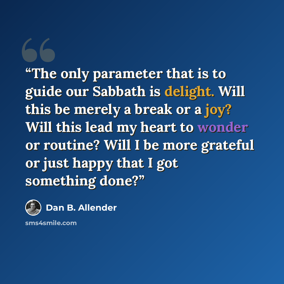 “The only parameter that is to guide our Sabbath is delight. Will this be merely a break or a joy? Will this lead my heart to wonder or routine? Will I be more grateful or just happy that I got something done?” quote by Dan B. Allender