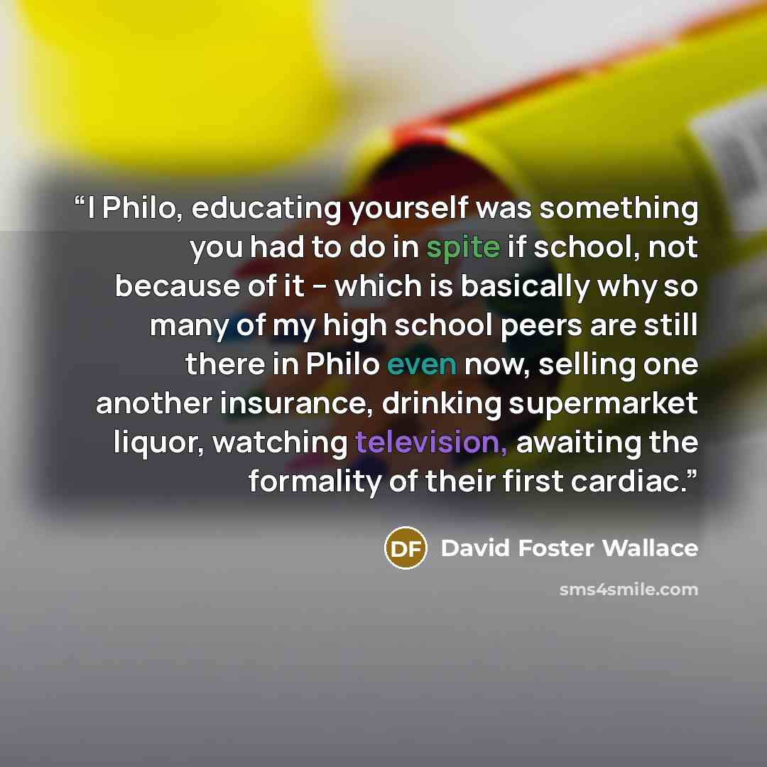 “I Philo, educating yourself was something you had to do in spite if school, not because of it -- which is basically why so many of my high school peers are still there in Philo even now, selling one another insurance, drinking supermarket liquor, watching television, awaiting the formality of…” quote by David Foster Wallace