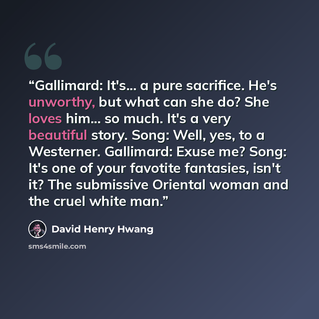 “Gallimard: It's... a pure sacrifice. He's unworthy, but what can she do? She loves him... so much. It's a very beautiful story. Song: Well, yes, to a Westerner. Gallimard: Exuse me? Song: It's one of your favotite fantasies, isn't it? The submissive Oriental woman and the cruel white man.” quote by David Henry Hwang