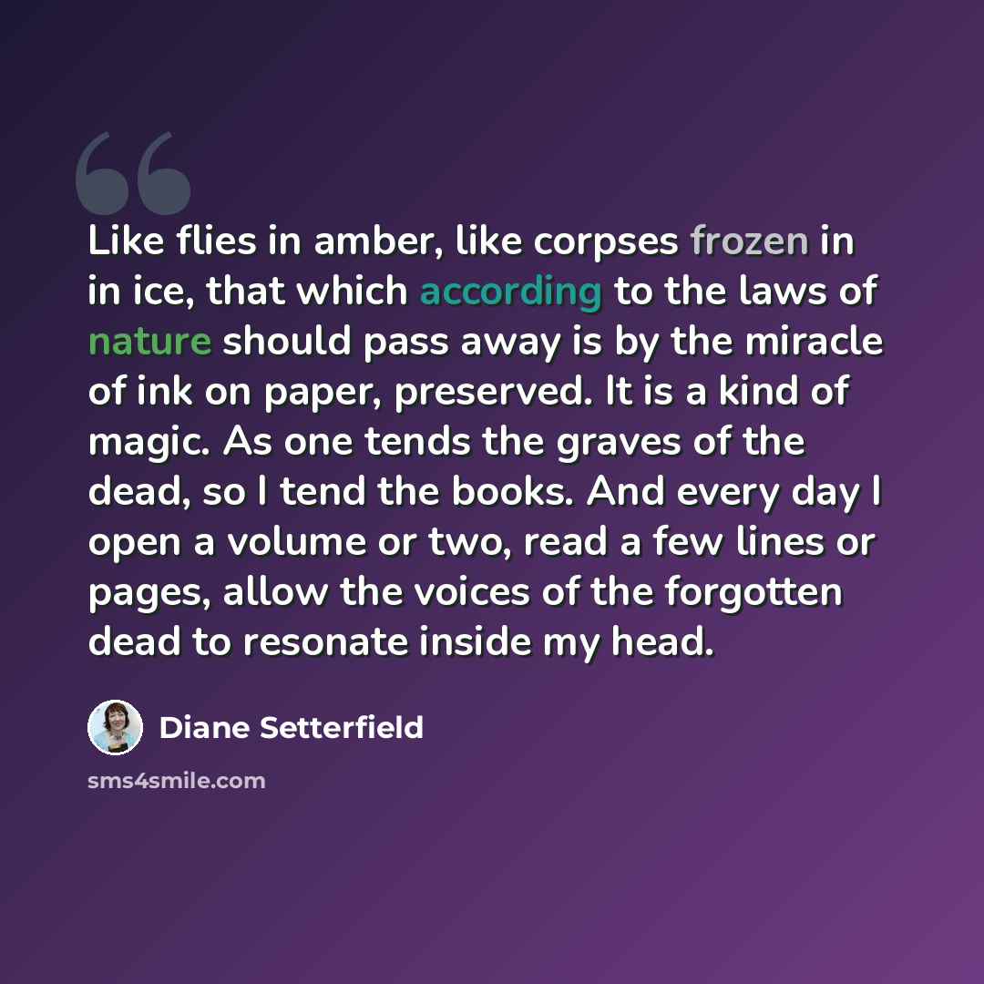 “Like flies in amber, like corpses frozen in in ice, that which according to the laws of nature should pass away is by the miracle of ink on paper, preserved. It is a kind of magic. As one tends the graves of the dead, so I tend the books. And every day I open a volume or two, read a few lines or…” quote by Diane Setterfield
