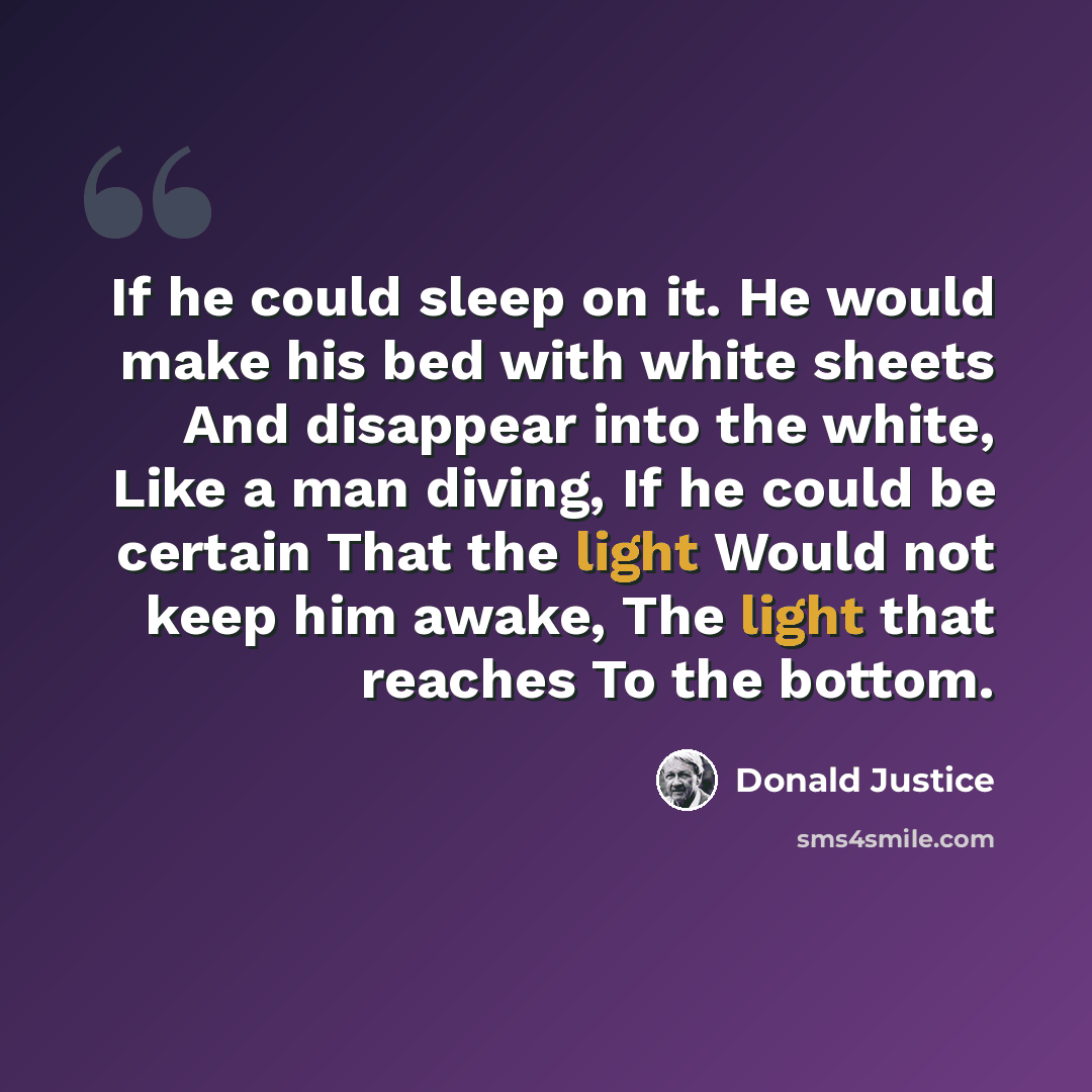“If he could sleep on it. He would make his bed with white sheets And disappear into the white, Like a man diving, If he could be certain That the light Would not keep him awake, The light that reaches To the bottom.” quote by Donald Justice
