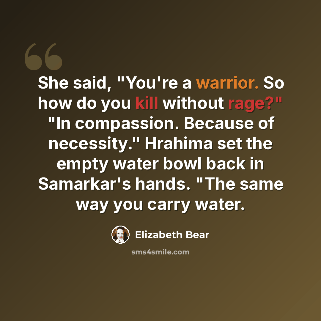 “She said, "You're a warrior. So how do you kill without rage?" "In compassion. Because of necessity." Hrahima set the empty water bowl back in Samarkar's hands. "The same way you carry water.” quote by Elizabeth Bear