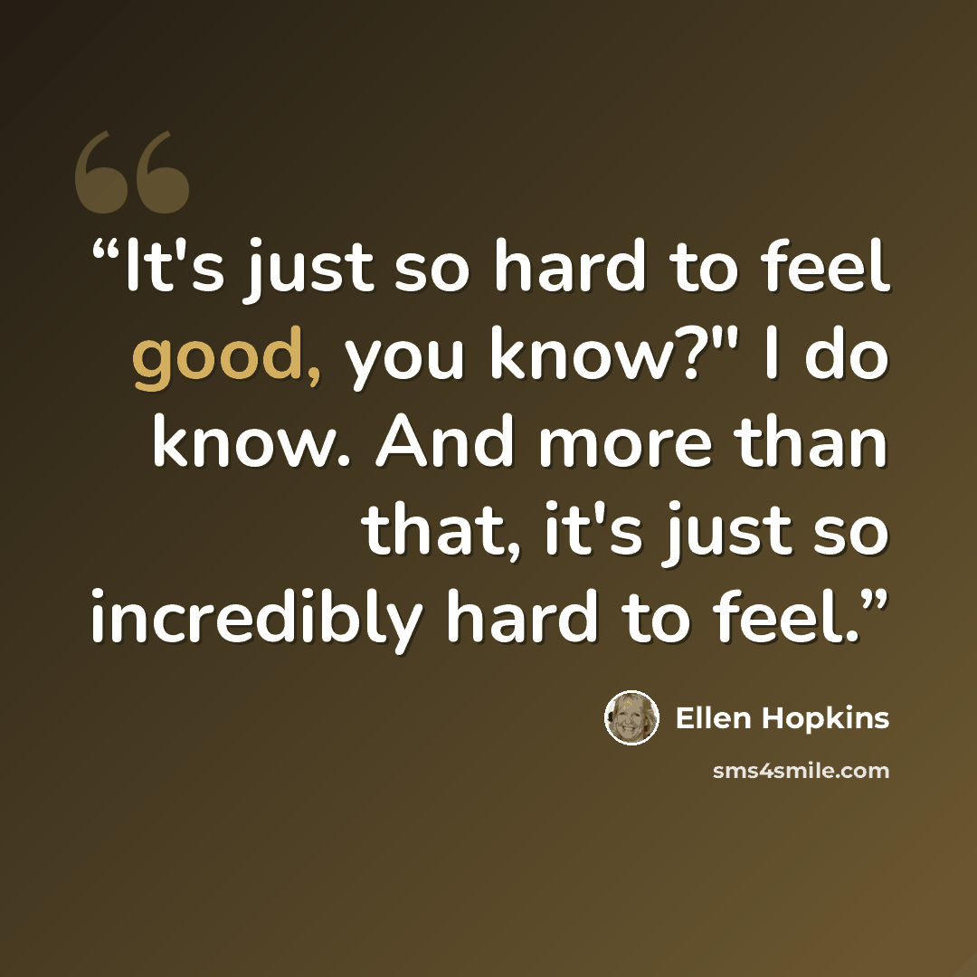 “It's just so hard to feel good, you know?" I do know. And more than that, it's just so incredibly hard to feel.” quote by Ellen Hopkins