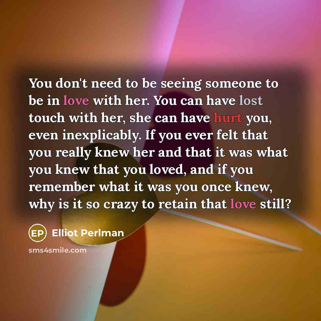 “You don't need to be seeing someone to be in love with her. You can have lost touch with her, she can have hurt you, even inexplicably. If you ever felt that you really knew her and that it was what you knew that you loved, and if you remember what it was you once knew, why is it so crazy to…” quote by Elliot Perlman