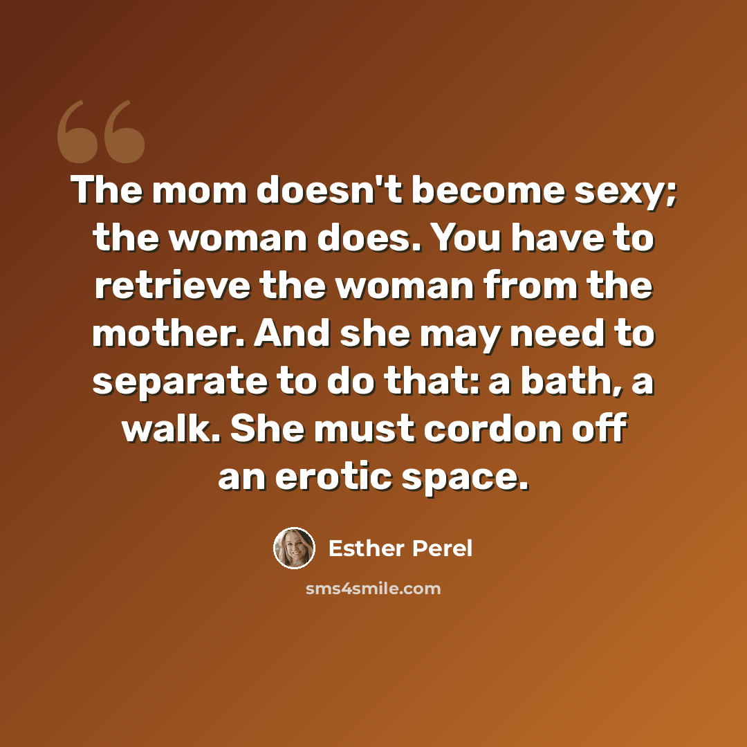 “The mom doesn't become sexy; the woman does. You have to retrieve the woman from the mother. And she may need to separate to do that: a bath, a walk. She must cordon off an erotic space.” quote by Esther Perel