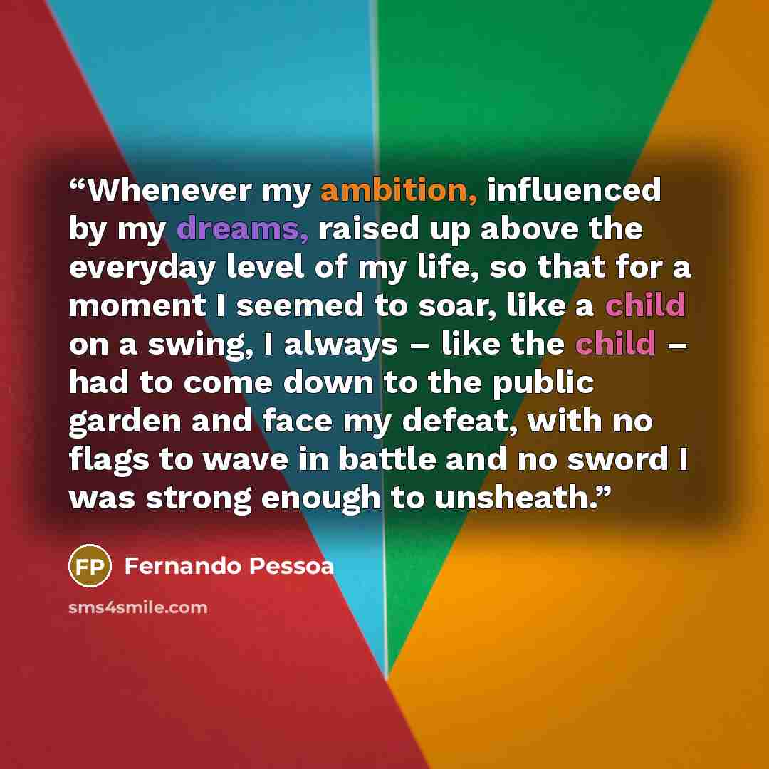 “Whenever my ambition, influenced by my dreams, raised up above the everyday level of my life, so that for a moment I seemed to soar, like a child on a swing, I always – like the child – had to come down to the public garden and face my defeat, with no flags to wave in battle and no sword I was…” quote by Fernando Pessoa