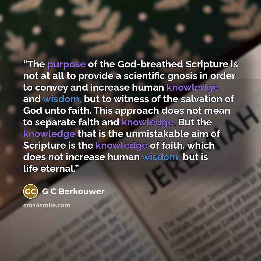 “The purpose of the God-breathed Scripture is not at all to provide a scientific gnosis in order to convey and increase human knowledge and wisdom, but to witness of the salvation of God unto faith. This approach does not mean to separate faith and knowledge. But the knowledge that is the…” quote by G C Berkouwer