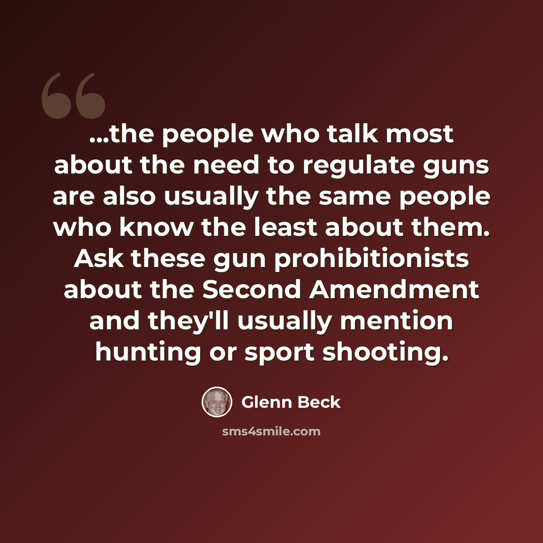 “...the people who talk most about the need to regulate guns are also usually the same people who know the least about them. Ask these gun prohibitionists about the Second Amendment and they'll usually mention hunting or sport shooting.” quote by Glenn Beck