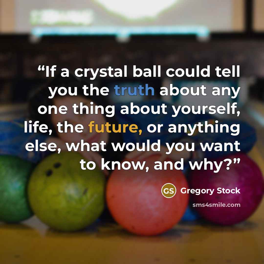 “If a crystal ball could tell you the truth about any one thing about yourself, life, the future, or anything else, what would you want to know, and why?” quote by Gregory Stock
