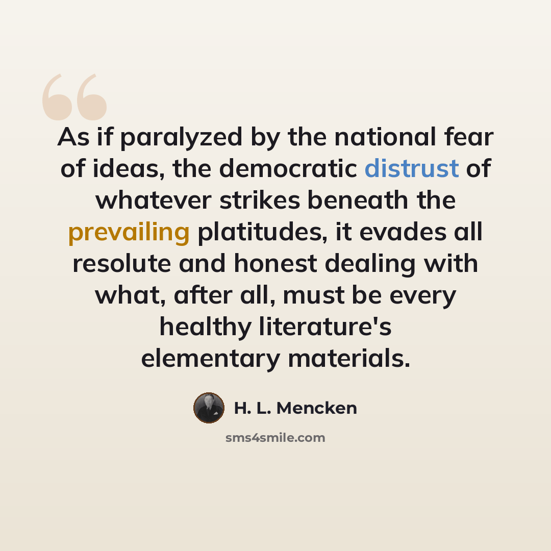 “As if paralyzed by the national fear of ideas, the democratic distrust of whatever strikes beneath the prevailing platitudes, it evades all resolute and honest dealing with what, after all, must be every healthy literature's elementary materials.” quote by H. L. Mencken