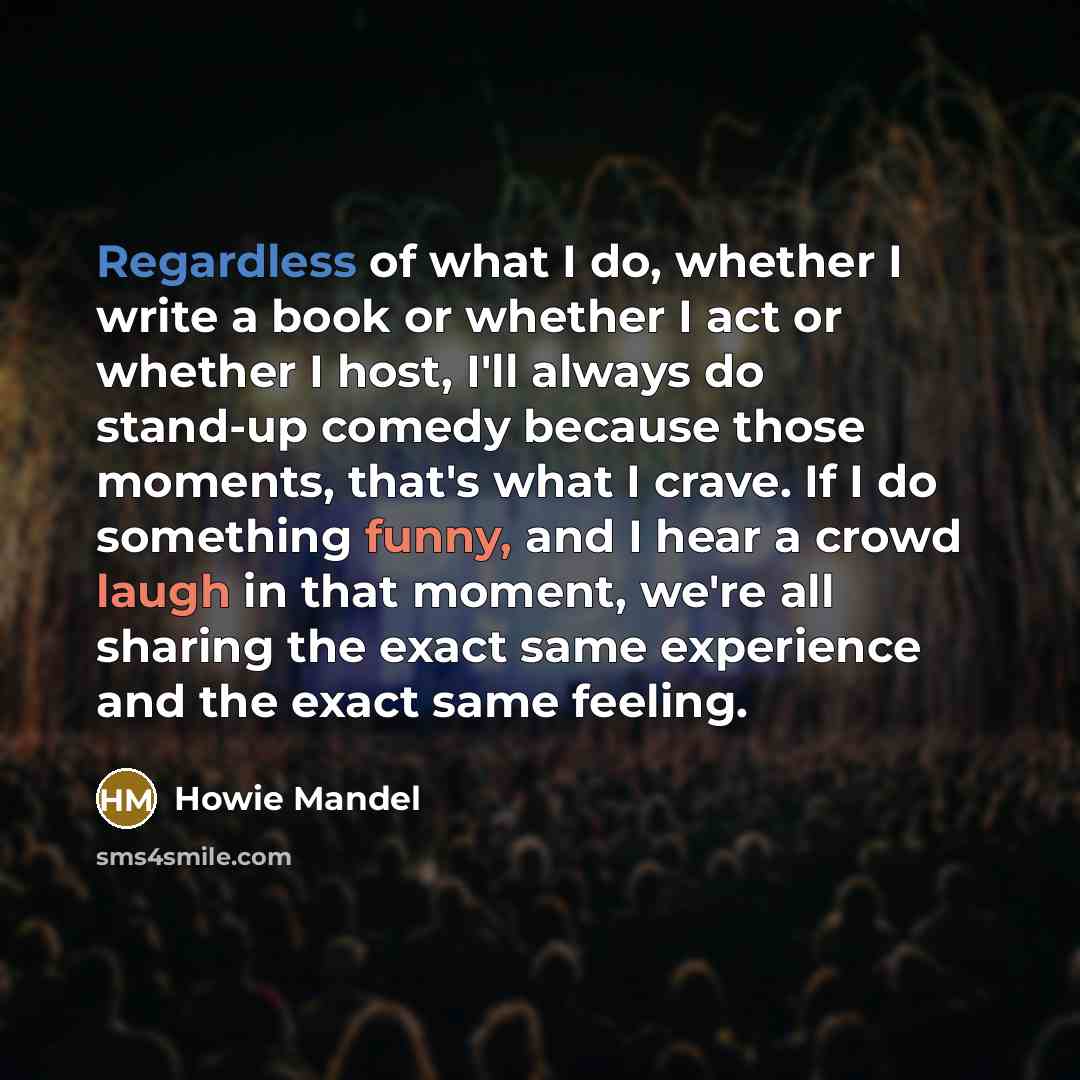 “Regardless of what I do, whether I write a book or whether I act or whether I host, I'll always do stand-up comedy because those moments, that's what I crave. If I do something funny, and I hear a crowd laugh in that moment, we're all sharing the exact same experience and the exact same feeling.” quote by Howie Mandel
