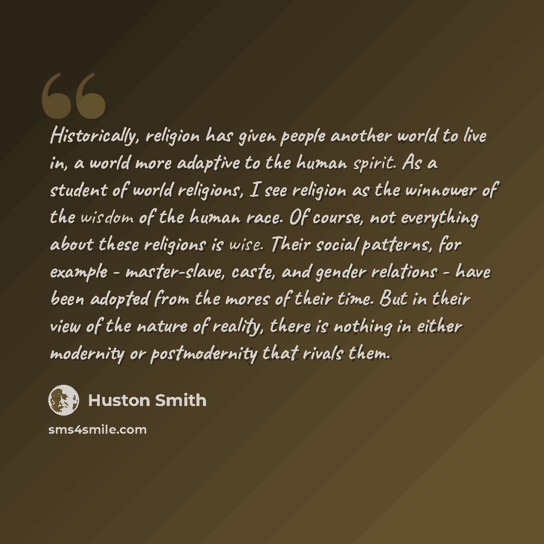 “Historically, religion has given people another world to live in, a world more adaptive to the human spirit. As a student of world religions, I see religion as the winnower of the wisdom of the human race. Of course, not everything about these religions is wise. Their social patterns, for example…” quote by Huston Smith