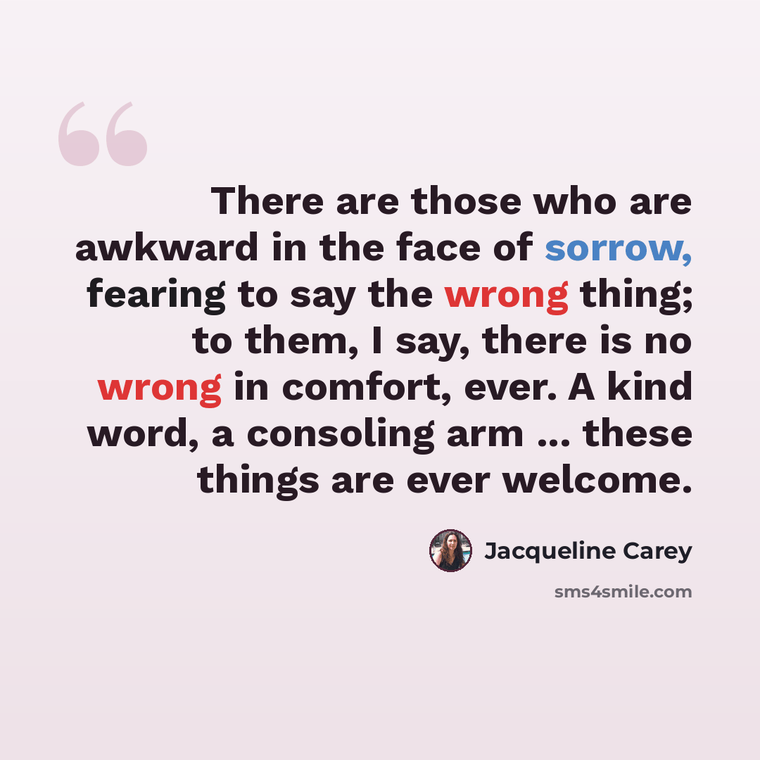 “There are those who are awkward in the face of sorrow, fearing to say the wrong thing; to them, I say, there is no wrong in comfort, ever. A kind word, a consoling arm ... these things are ever welcome.” quote by Jacqueline Carey