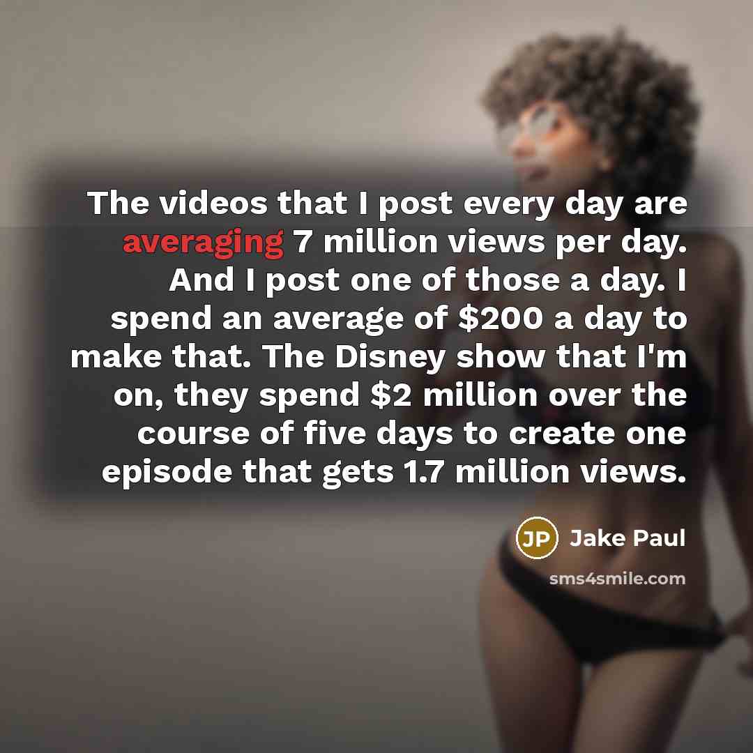 “The videos that I post every day are averaging 7 million views per day. And I post one of those a day. I spend an average of $200 a day to make that. The Disney show that I'm on, they spend $2 million over the course of five days to create one episode that gets 1.7 million views.” quote by Jake Paul