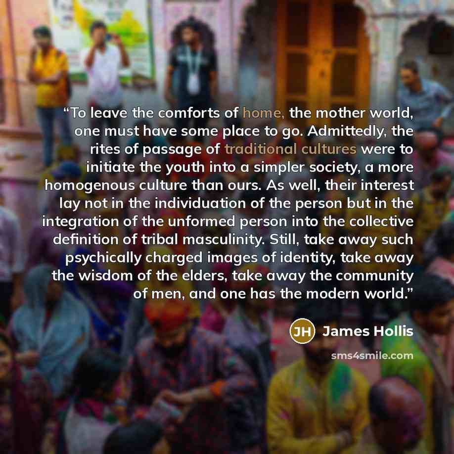 “To leave the comforts of home, the mother world, one must have some place to go. Admittedly, the rites of passage of traditional cultures were to initiate the youth into a simpler society, a more homogenous culture than ours. As well, their interest lay not in the individuation of the person but…” quote by James Hollis
