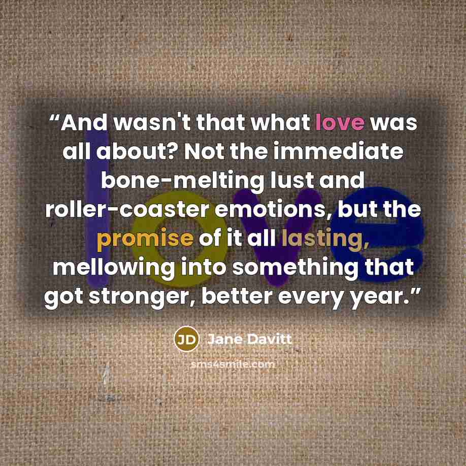 “And wasn't that what love was all about? Not the immediate bone-melting lust and roller-coaster emotions, but the promise of it all lasting, mellowing into something that got stronger, better every year.” quote by Jane Davitt