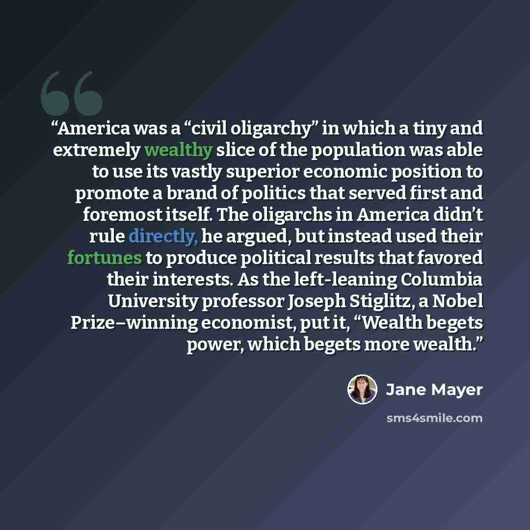 “America was a “civil oligarchy” in which a tiny and extremely wealthy slice of the population was able to use its vastly superior economic position to promote a brand of politics that served first and foremost itself. The oligarchs in America didn’t rule directly, he argued, but instead used their…” quote by Jane Mayer