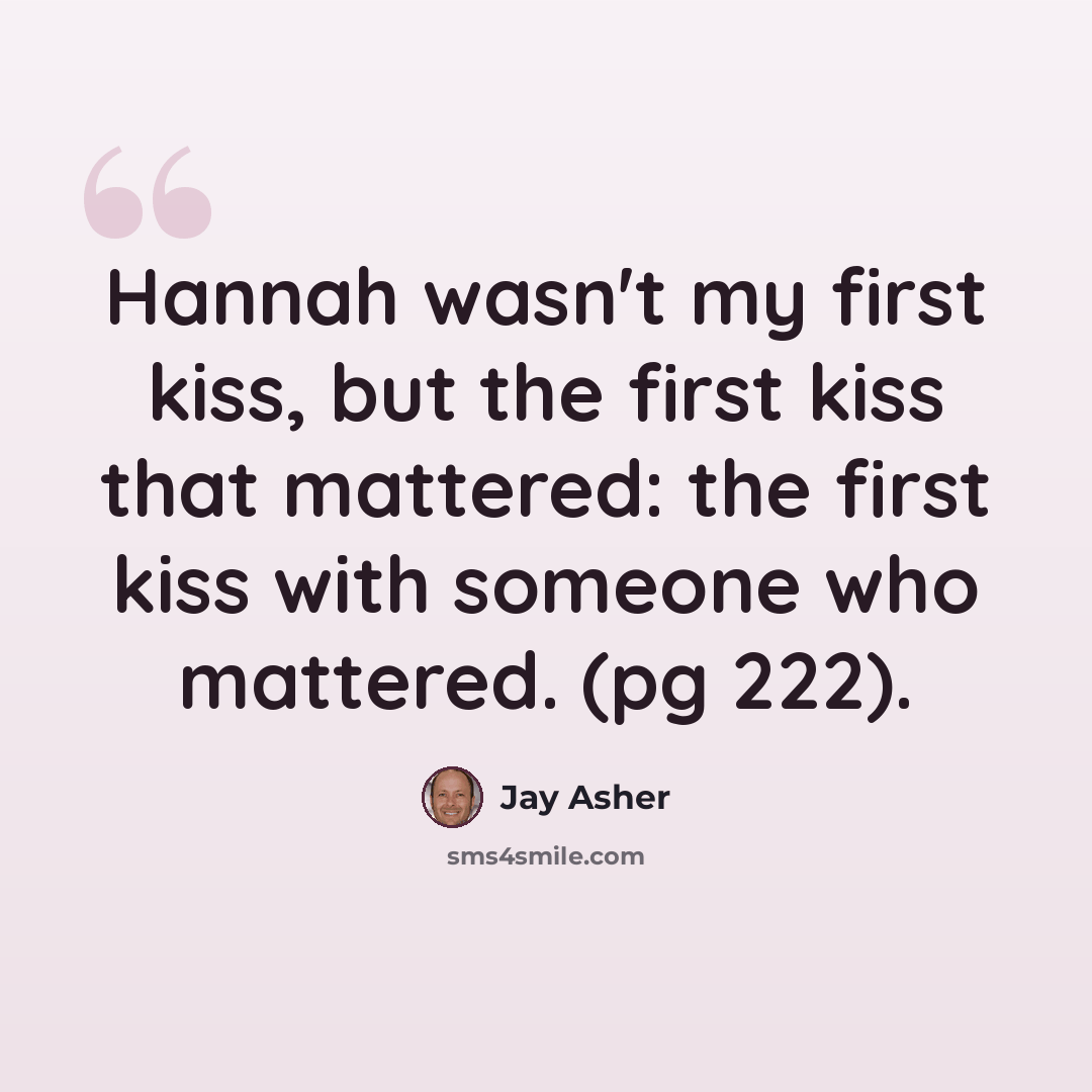 “Hannah wasn't my first kiss, but the first kiss that mattered: the first kiss with someone who mattered. (pg 222).” quote by Jay Asher