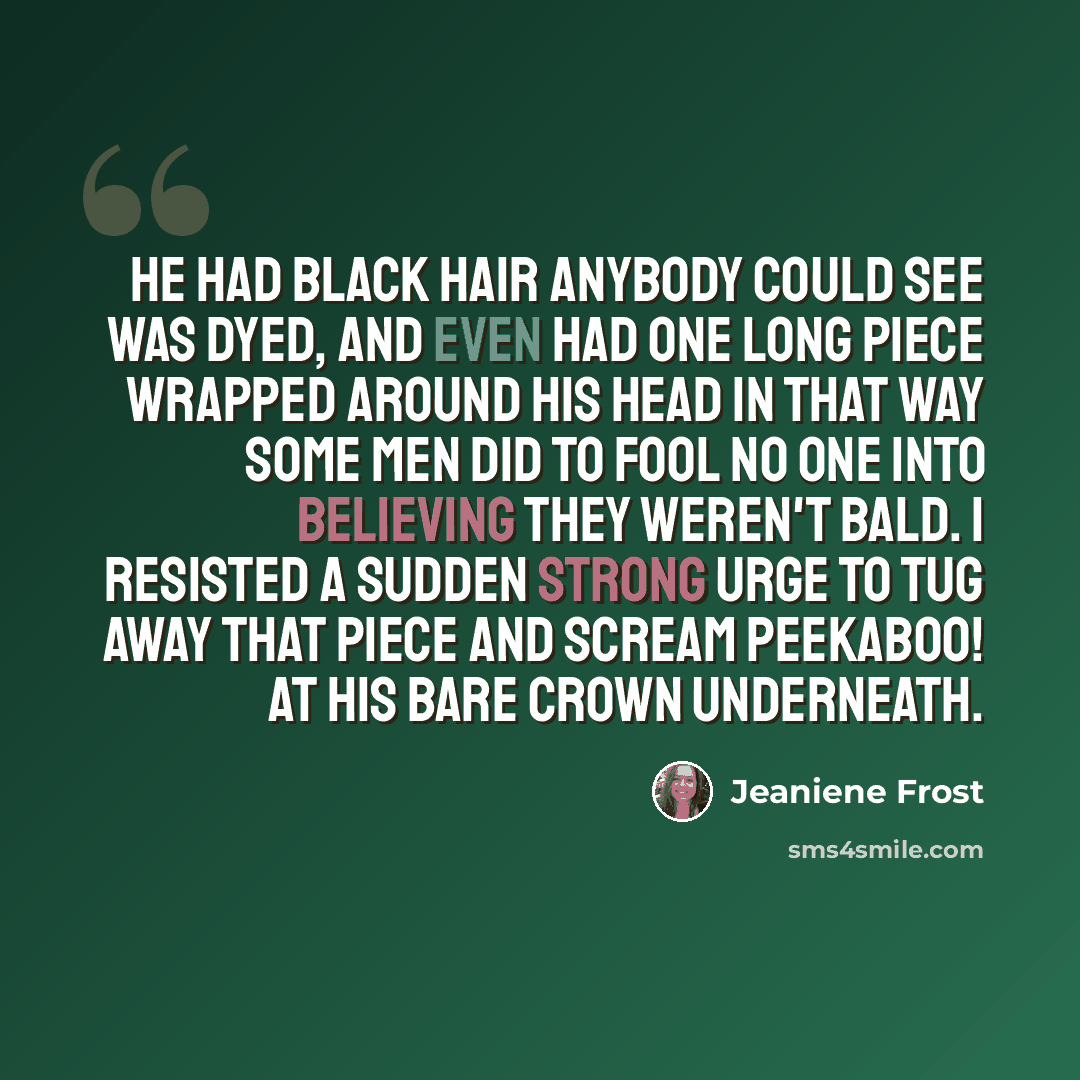 “He had black hair anybody could see was dyed, and even had one long piece wrapped around his head in that way some men did to fool no one into believing they weren't bald. I resisted a sudden strong urge to tug away that piece and scream peekaboo! at his bare crown underneath.” quote by Jeaniene Frost