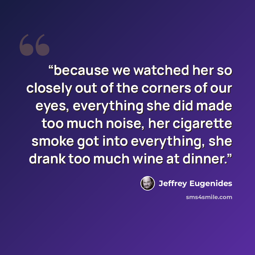 “because we watched her so closely out of the corners of our eyes, everything she did made too much noise, her cigarette smoke got into everything, she drank too much wine at dinner.” quote by Jeffrey Eugenides