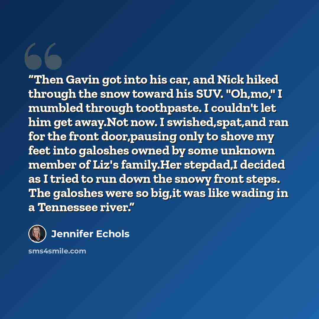 “Then Gavin got into his car, and Nick hiked through the snow toward his SUV. "Oh,mo," I mumbled through toothpaste. I couldn't let him get away.Not now. I swished,spat,and ran for the front door,pausing only to shove my feet into galoshes owned by some unknown member of Liz's family.Her stepdad,I…” quote by Jennifer Echols