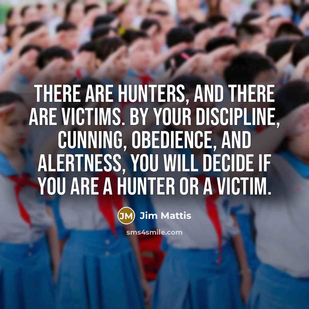 “There are hunters, and there are victims. By your discipline, cunning, obedience, and alertness, you will decide if you are a hunter or a victim.” quote by Jim Mattis