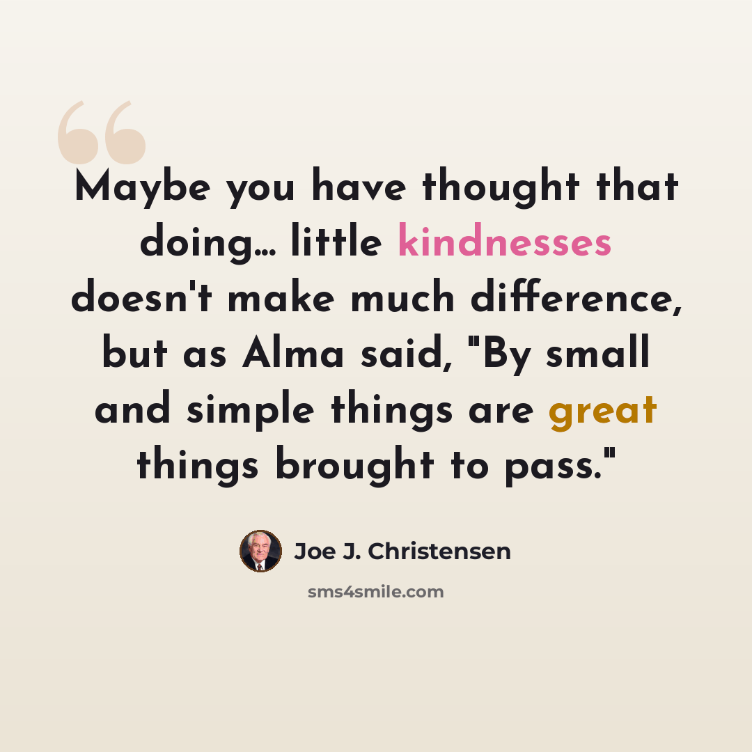 “Maybe you have thought that doing... little kindnesses doesn't make much difference, but as Alma said, "By small and simple things are great things brought to pass."” quote by Joe J. Christensen