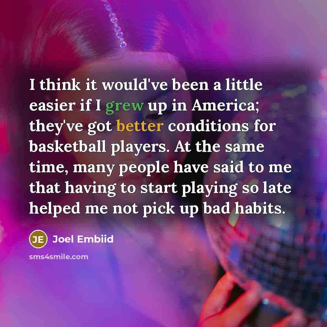 “I think it would've been a little easier if I grew up in America; they've got better conditions for basketball players. At the same time, many people have said to me that having to start playing so late helped me not pick up bad habits.” quote by Joel Embiid