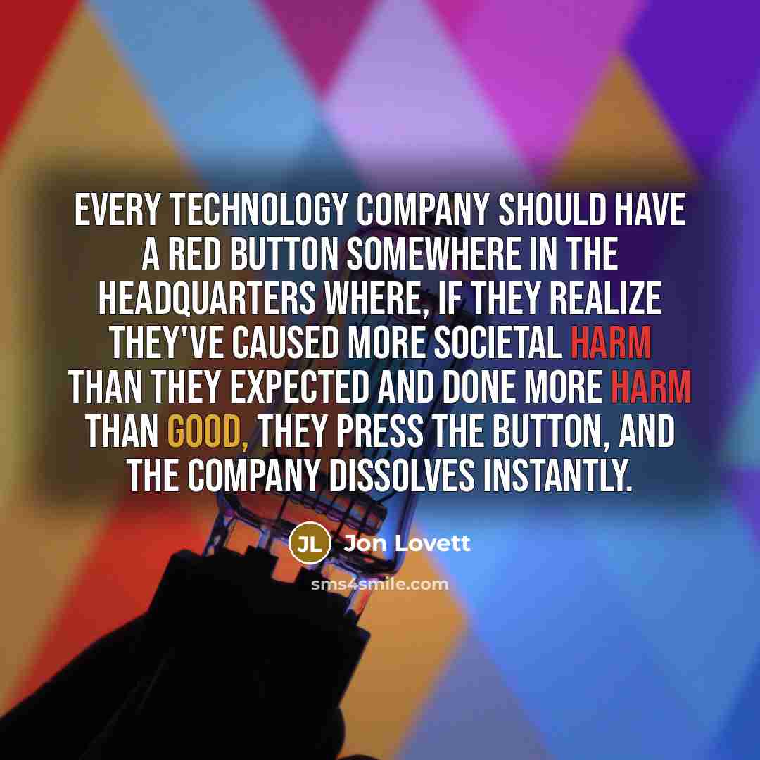 “Every technology company should have a red button somewhere in the headquarters where, if they realize they've caused more societal harm than they expected and done more harm than good, they press the button, and the company dissolves instantly.” quote by Jon Lovett