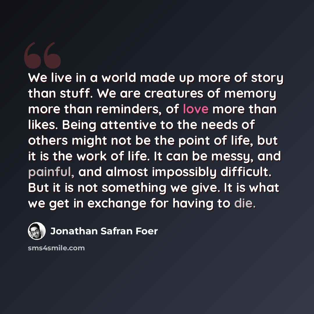“We live in a world made up more of story than stuff. We are creatures of memory more than reminders, of love more than likes. Being attentive to the needs of others might not be the point of life, but it is the work of life. It can be messy, and painful, and almost impossibly difficult. But it is…” quote by Jonathan Safran Foer