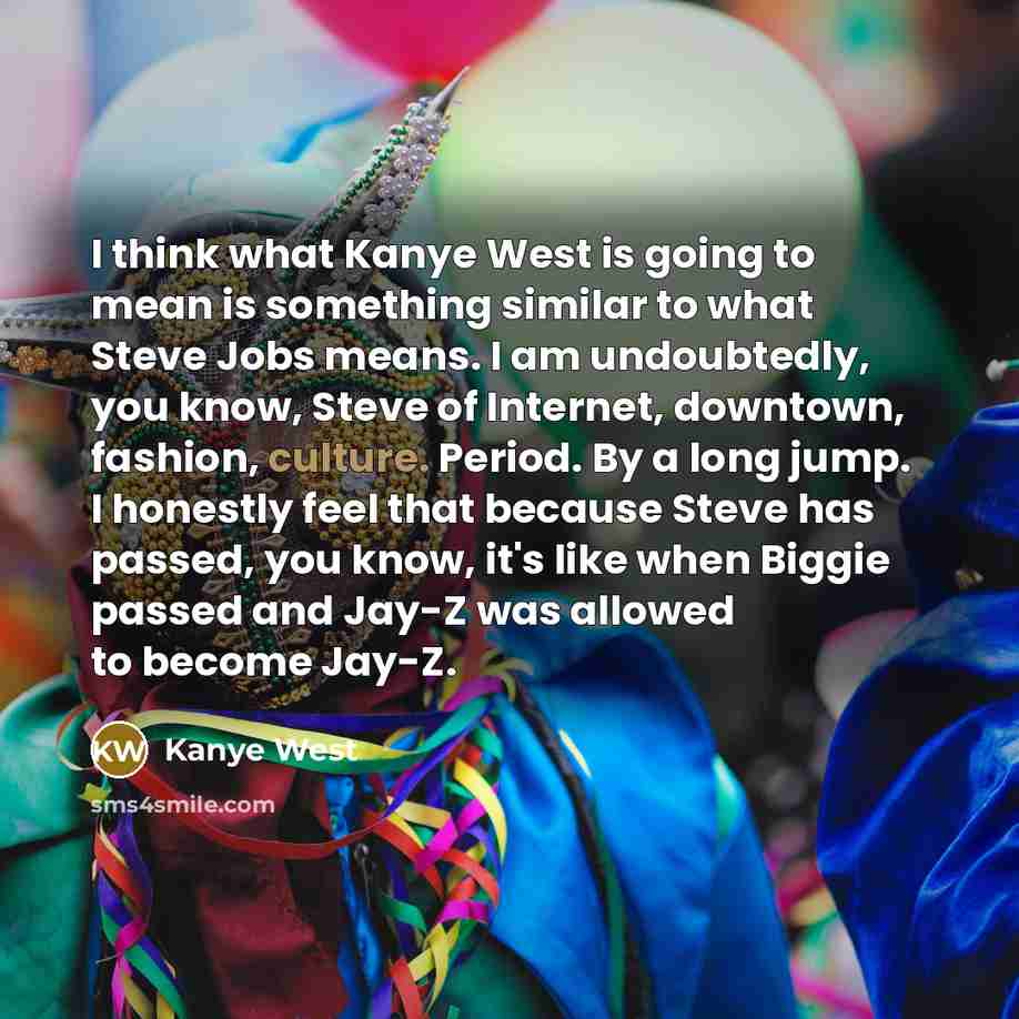 “I think what Kanye West is going to mean is something similar to what Steve Jobs means. I am undoubtedly, you know, Steve of Internet, downtown, fashion, culture. Period. By a long jump. I honestly feel that because Steve has passed, you know, it's like when Biggie passed and Jay-Z was allowed to…” quote by Kanye West