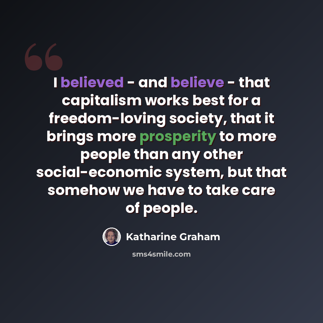 “I believed - and believe - that capitalism works best for a freedom-loving society, that it brings more prosperity to more people than any other social-economic system, but that somehow we have to take care of people.” quote by Katharine Graham